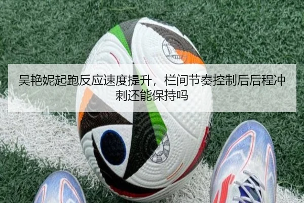 吴艳妮起跑反应速度提升，栏间节奏控制后后程冲刺还能保持吗